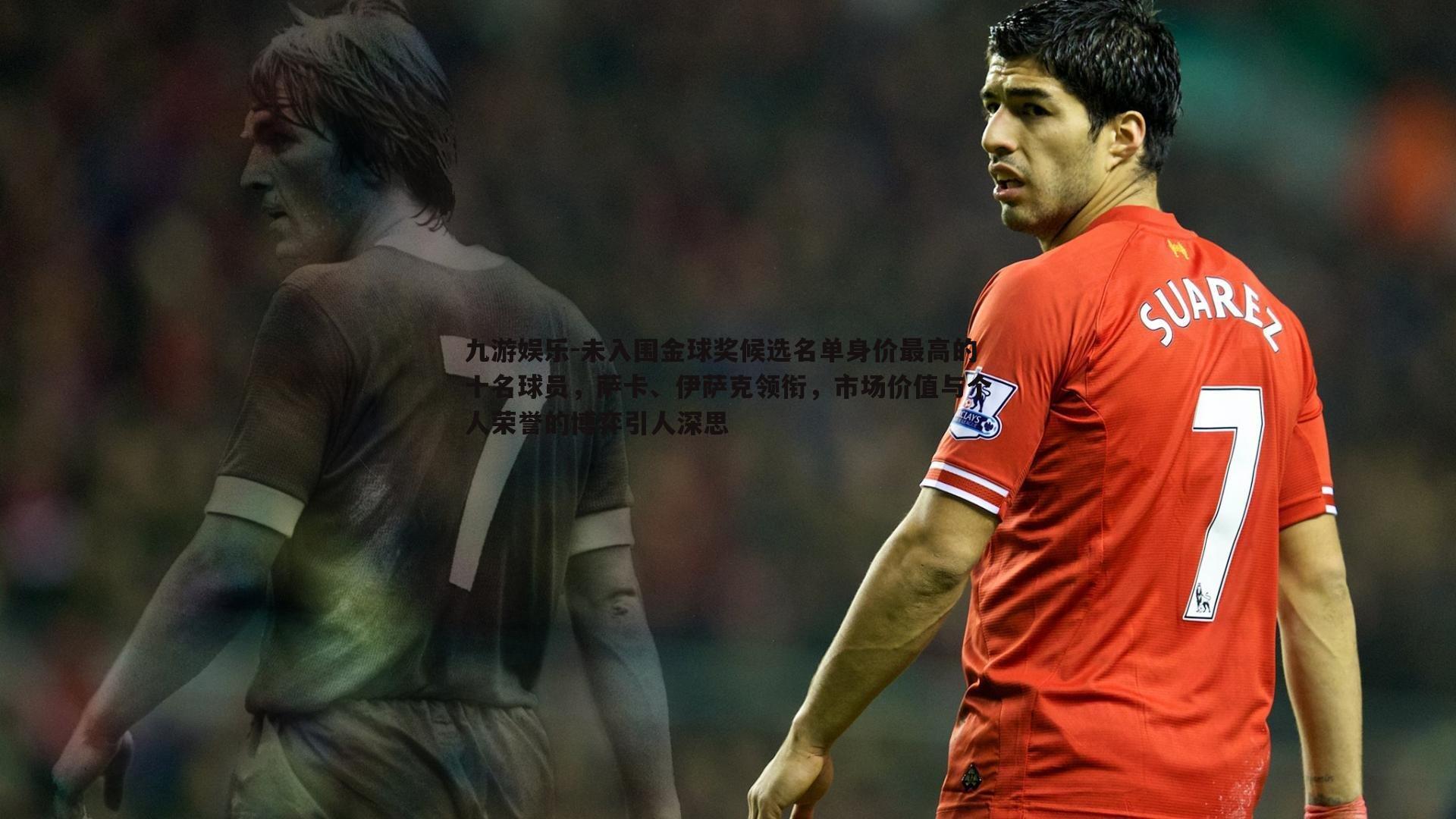 未入围金球奖候选名单身价最高的十名球员，萨卡、伊萨克领衔，市场价值与个人荣誉的博弈引人深思